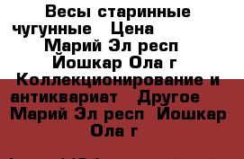 Весы старинные чугунные › Цена ­ 10 000 - Марий Эл респ., Йошкар-Ола г. Коллекционирование и антиквариат » Другое   . Марий Эл респ.,Йошкар-Ола г.